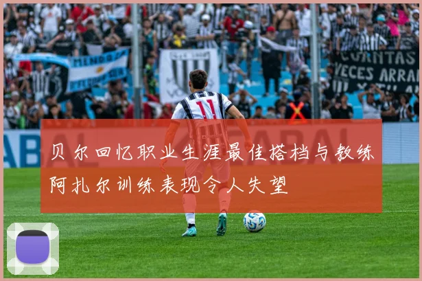 贝尔回忆职业生涯最佳搭档与教练阿扎尔训练表现令人失望
