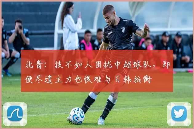 北青：技不如人困扰中超球队，即便尽遣主力也很难与日韩抗衡