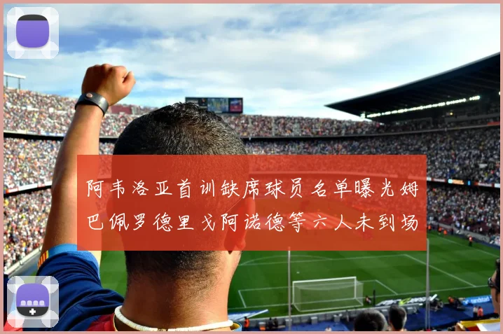 阿韦洛亚首训缺席球员名单曝光姆巴佩罗德里戈阿诺德等六人未到场