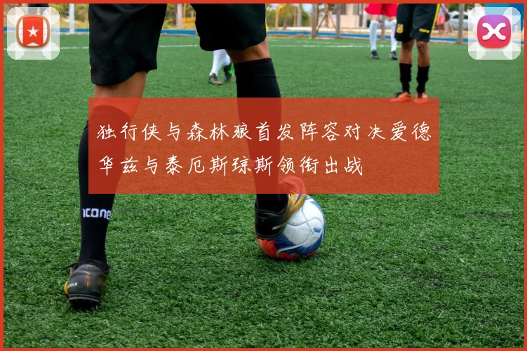 独行侠与森林狼首发阵容对决爱德华兹与泰厄斯琼斯领衔出战