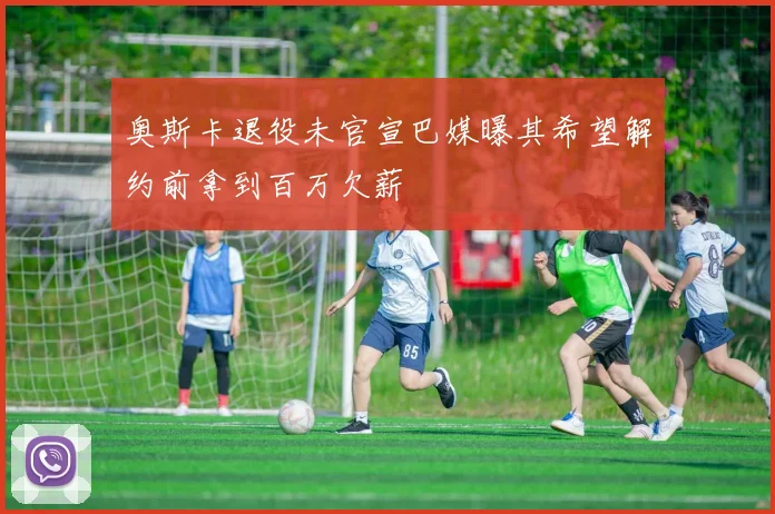 奥斯卡退役未官宣巴媒曝其希望解约前拿到百万欠薪