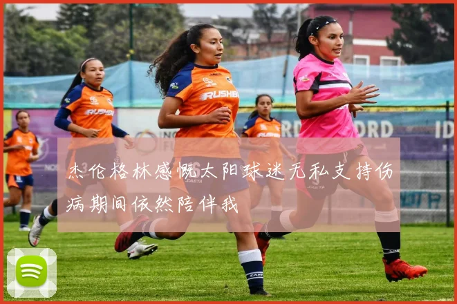 杰伦格林感慨太阳球迷无私支持伤病期间依然陪伴我