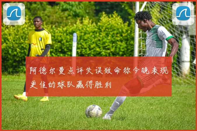 阿德尔曼点评失误致命称今晚表现更佳的球队赢得胜利