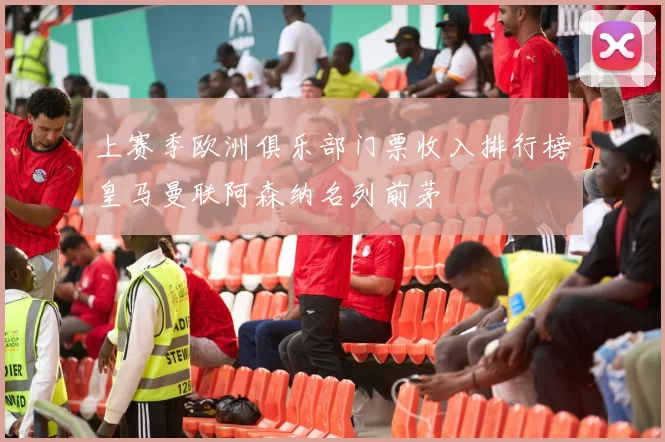 上赛季欧洲俱乐部门票收入排行榜皇马曼联阿森纳名列前茅