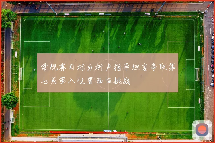 常规赛目标分析卢指导坦言争取第七或第八位置面临挑战