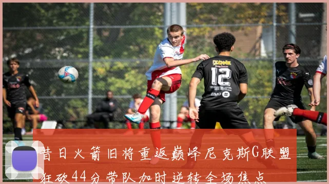昔日火箭旧将重返巅峰尼克斯G联盟狂砍44分带队加时逆转全场焦点