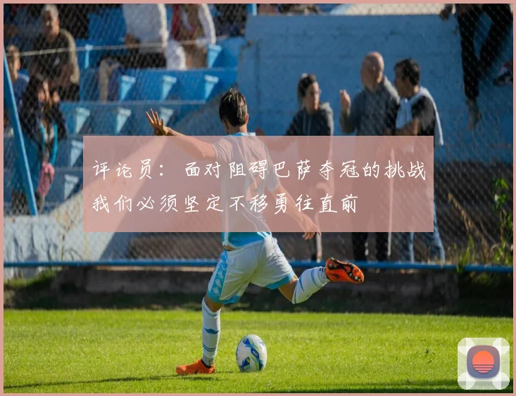 评论员：面对阻碍巴萨夺冠的挑战我们必须坚定不移勇往直前