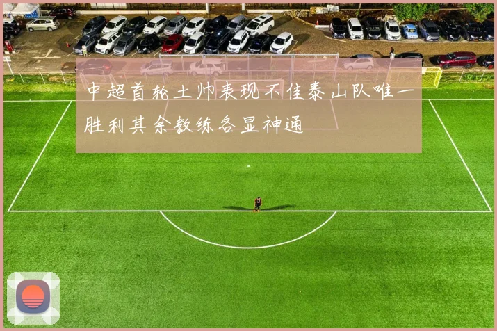 中超首轮土帅表现不佳泰山队唯一胜利其余教练各显神通