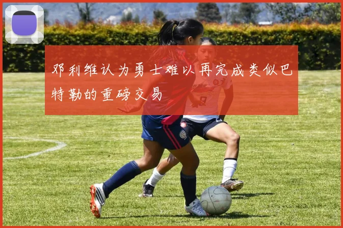 邓利维认为勇士难以再完成类似巴特勒的重磅交易