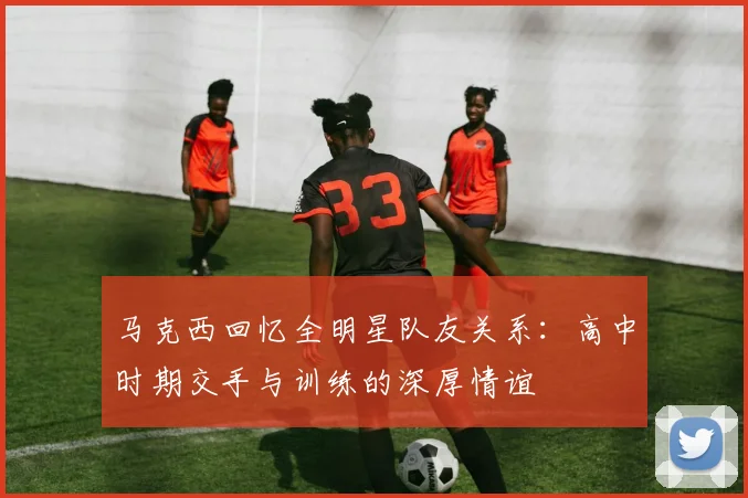 马克西回忆全明星队友关系：高中时期交手与训练的深厚情谊