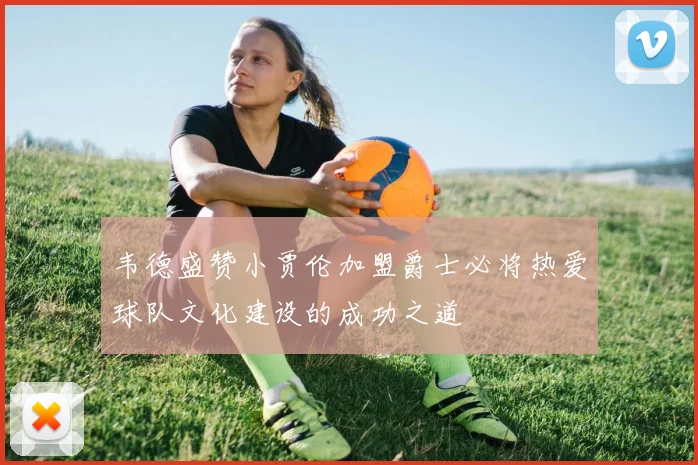 韦德盛赞小贾伦加盟爵士必将热爱球队文化建设的成功之道