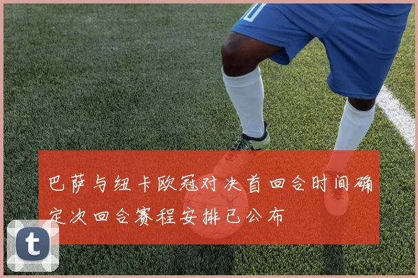 巴萨与纽卡欧冠对决首回合时间确定次回合赛程安排已公布
