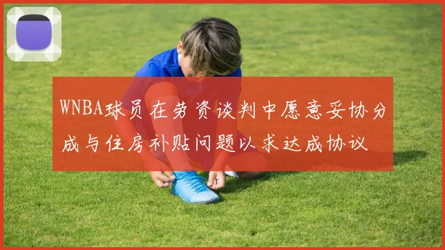 WNBA球员在劳资谈判中愿意妥协分成与住房补贴问题以求达成协议