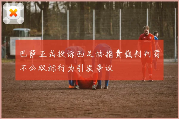 巴萨正式投诉西足协指责裁判判罚不公双标行为引发争议